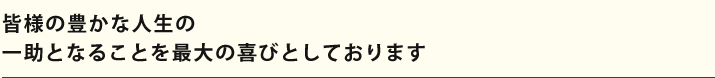 皆様の豊かな人生の一助となることを最大の喜びとしております